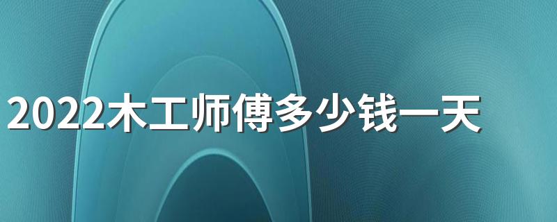 2022木工师傅多少钱一天 2022木工价格计算方法