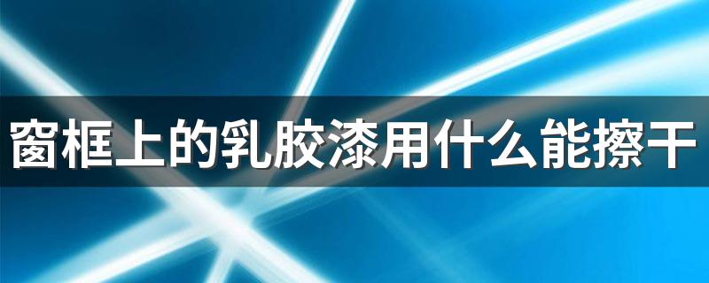 窗框上的乳胶漆用什么能擦干净 玻璃上有乳胶漆用什么擦最好