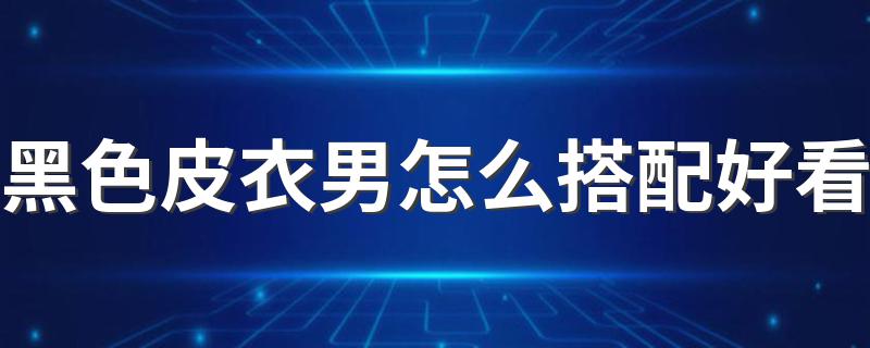 黑色皮衣男怎么搭配好看 男士黑色皮衣搭配技巧介绍