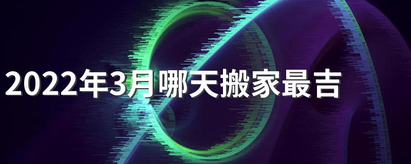 2022年3月哪天搬家最吉利 2022年3月搬家入宅黄道吉日一览表