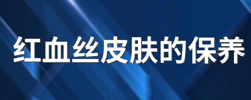 红血丝皮肤的保养 红血丝皮肤的保养方法