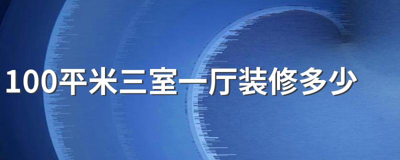 100平米三室一厅装修多少钱 100平米不同风格装修的报价单