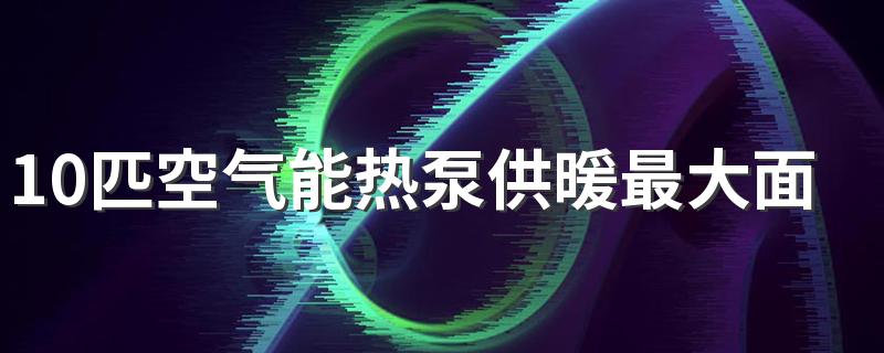 10匹空气能热泵供暖最大面积 100平米需要几匹空气能热泵