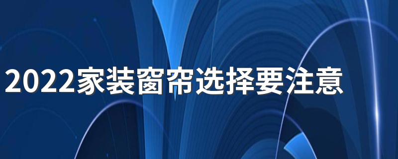 2022家装窗帘选择要注意哪些方面 窗帘原来要这么选才对