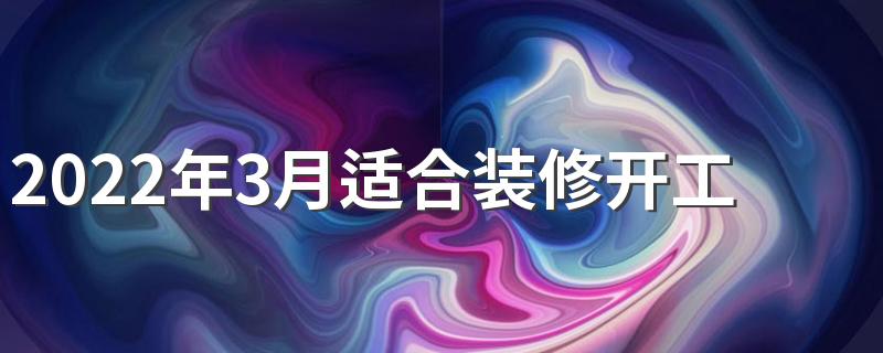 2022年3月适合装修开工 2022年3月装修开工黄道吉日查询