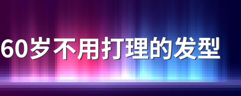 60岁不用打理的发型 这些发型让你显年轻更洋气