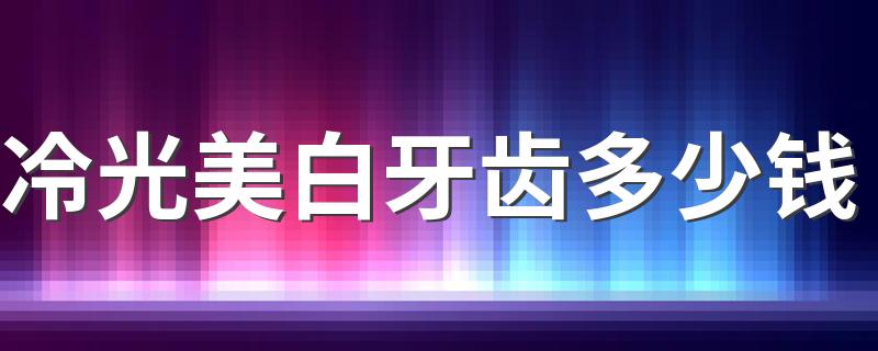 冷光美白牙齿多少钱 冷光美白牙齿有没有副作用