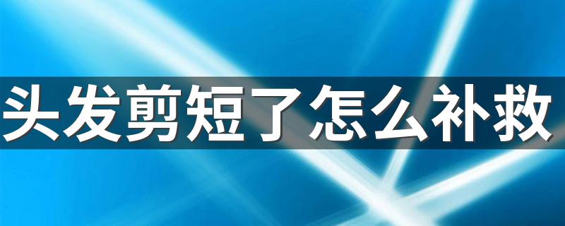 头发剪短了怎么补救 头发被剪的太短的补救方法