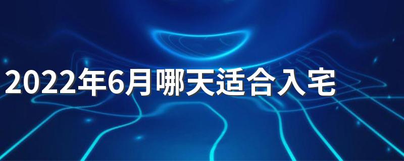 2022年6月哪天适合入宅 2022年6月入宅最吉利好日子一览表