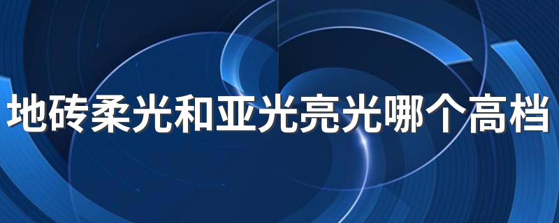 地砖柔光和亚光亮光哪个高档 柔光地砖好还是亮光地砖好