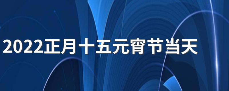 2022正月十五元宵节当天适合装修吗 2022年元宵节前后动土吉日有哪些