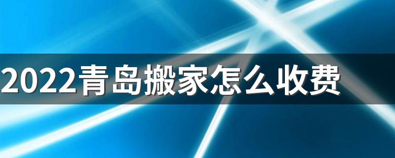 2022青岛搬家怎么收费 2022青岛搬家公司具体收费价格表