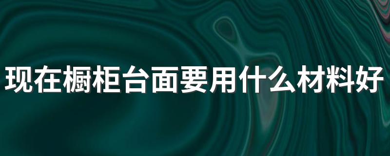 现在橱柜台面要用什么材料好 现在橱柜台面流行什么颜色