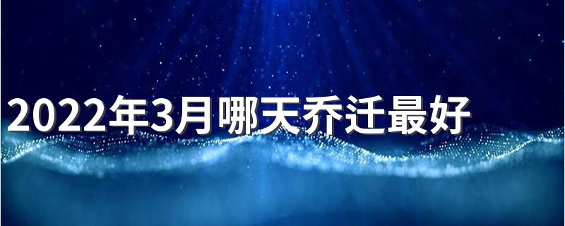 2022年3月哪天乔迁最好 2022年3月乔迁最吉利好日子一览表