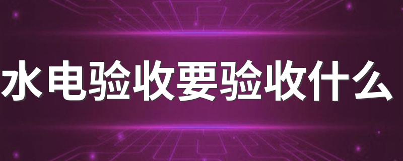 水电验收要验收什么 水电验收要注意事项