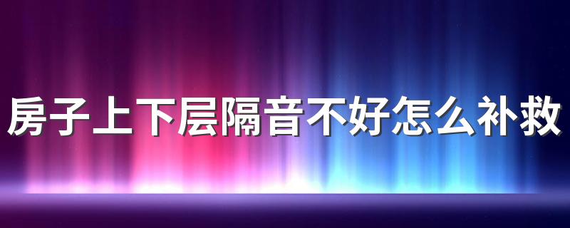 房子上下层隔音不好怎么补救 楼房上下层隔音不好补救措施有哪些