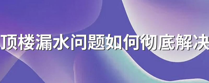 顶楼漏水问题如何彻底解决 顶楼漏水加盖雨棚能终身解决吗