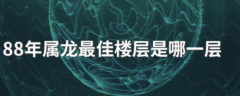 88年属龙最佳楼层是哪一层 属龙买房注意事项有哪些