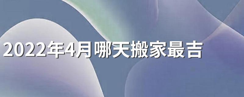 2022年4月哪天搬家最吉利 2022年4月搬家入宅黄道吉日一览表