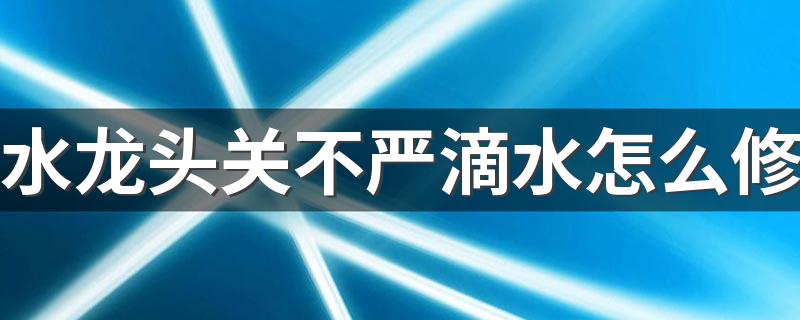 水龙头关不严滴水怎么修 水龙头开关漏水怎么办