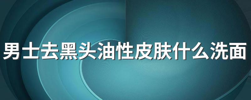 男士去黑头油性皮肤什么洗面奶好 了解男士去黑头油性皮肤用的洗面奶