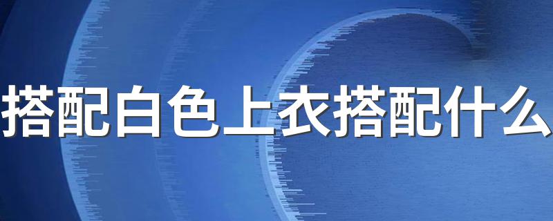 搭配白色上衣搭配什么 白色上衣搭配方法