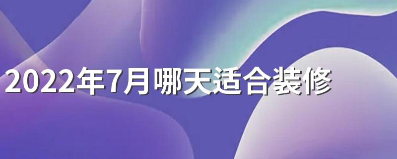 2022年7月哪天适合装修开工 2022年7月装修黄道吉日查询