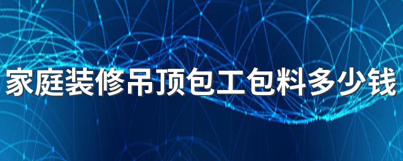 家庭装修吊顶包工包料多少钱一平 2022家装不同吊顶方式价格介绍