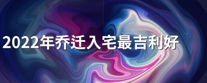 2022年乔迁入宅最吉利好日子有哪些 2022新房入住黄道吉日一览表