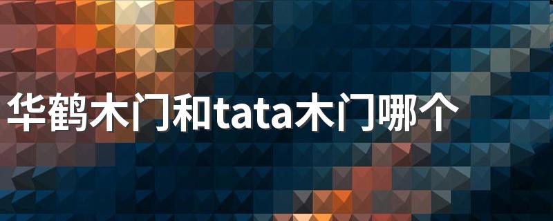 华鹤木门和tata木门哪个好 华鹤木门的价目表