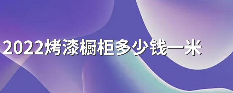 2022烤漆橱柜多少钱一米 2022烤漆橱柜价格介绍