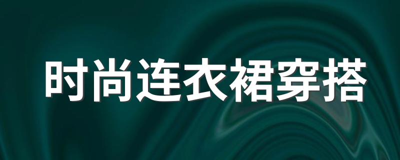 时尚连衣裙穿搭 关于连衣裙的穿搭简介