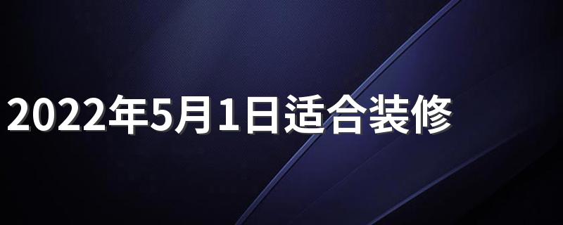 2022年5月1日适合装修开工吗 2022年5月开工最吉利好日子是哪一天