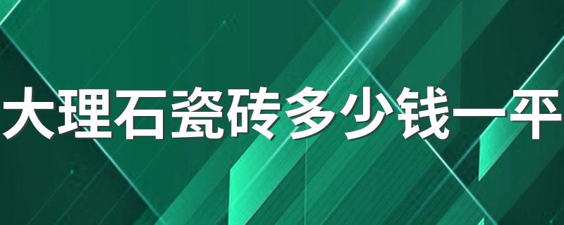 大理石瓷砖多少钱一平 2022年不同档次大理石瓷砖价格