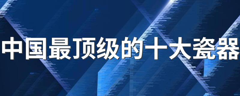 中国最顶级的十大瓷器 在中国什么瓷器最贵