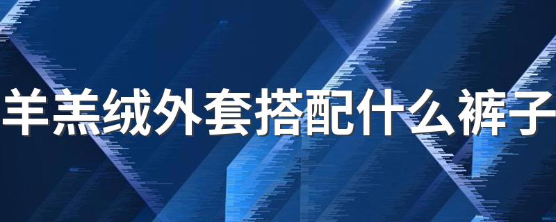 羊羔绒外套搭配什么裤子 羊羔绒外套这样搭配保暖又时髦