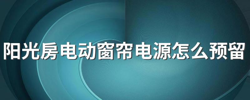 阳光房电动窗帘电源怎么预留 阳光房用电动还是手动遮阳帘好