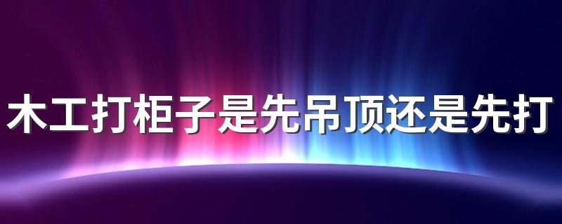 木工打柜子是先吊顶还是先打柜子 木工打一个柜子打几天