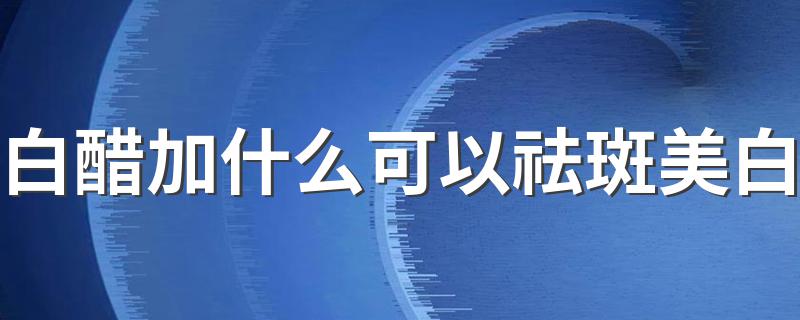 白醋加什么可以祛斑美白 白醋和什么搭配能美白淡斑