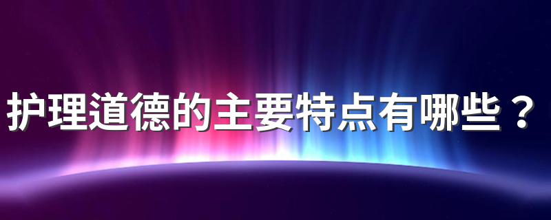 护理道德的主要特点有哪些？ 护理道德的主要特点简述