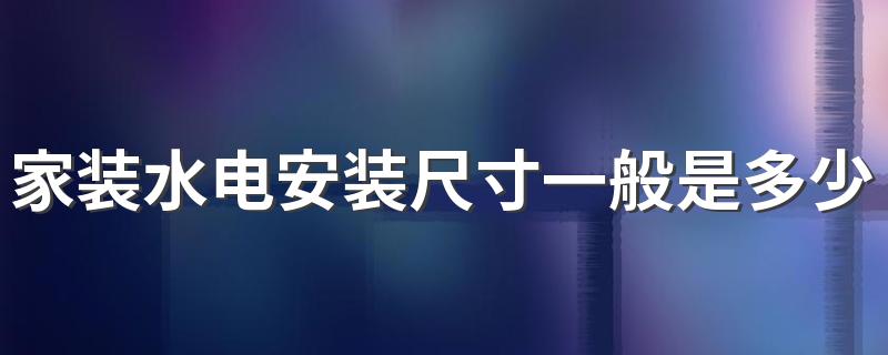 家装水电安装尺寸一般是多少 家庭装修水电安装预留标准尺寸介绍