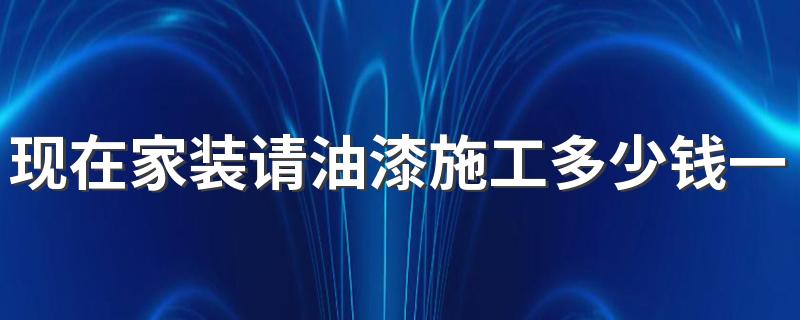 现在家装请油漆施工多少钱一天 家装油漆施工一般要几天完工