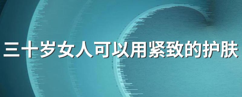 三十岁女人可以用紧致的护肤品吗 三十岁女人要用紧致肌肤的护肤品吗