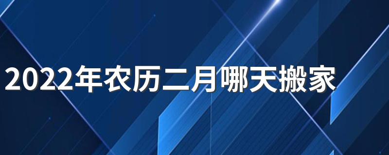 2022年农历二月哪天搬家最好 2022年农历二月搬家黄道吉日有哪些