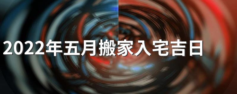 2022年五月搬家入宅吉日 5月搬家黄道吉日查询2022年