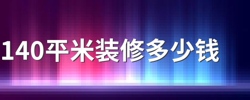 140平米装修多少钱 140平米装修价格预算表