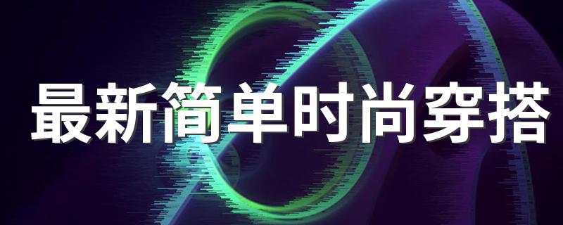 最新简单时尚穿搭 最新简单时尚穿搭是什么