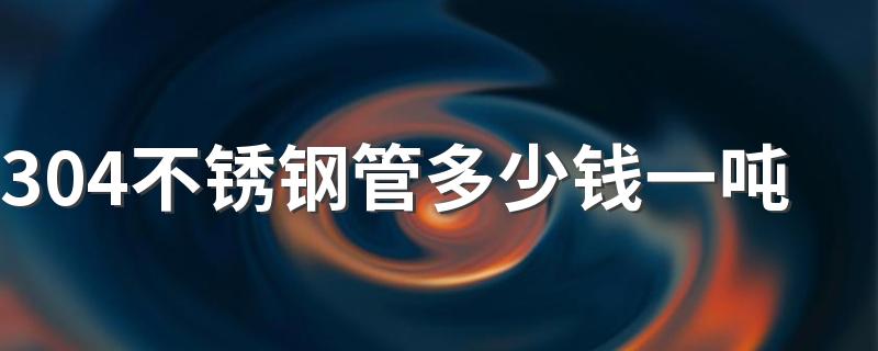 304不锈钢管多少钱一吨 2022年不锈钢管最新价格表