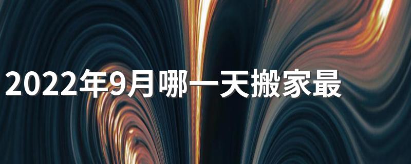 2022年9月哪一天搬家最吉利 2022年9月搬家好日子有哪些