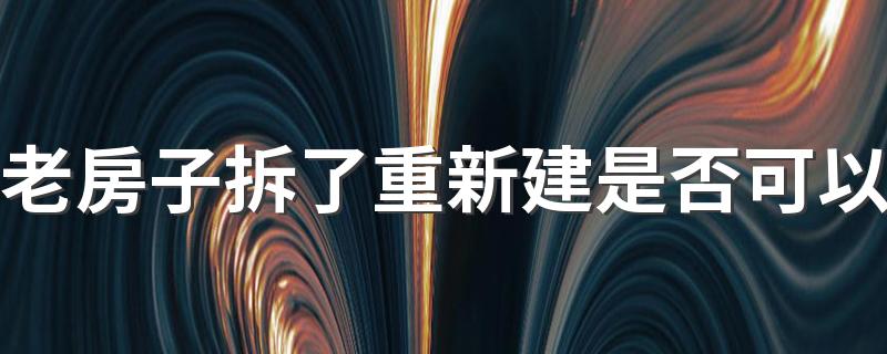 老房子拆了重新建是否可以 老房子重建不用报批吗